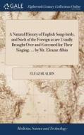 A Natural History Of English Song-birds, And Such Of The Foreign As Are Usually Brought Over And Esteemed For Their Singing. ... By Mr. Eleazar Albin di Eleazar Albin edito da Gale Ecco, Print Editions