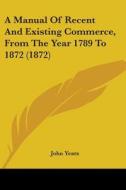 A Manual Of Recent And Existing Commerce, From The Year 1789 To 1872 (1872) di John Yeats edito da Kessinger Publishing, Llc