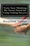 Train Your Thinking the Power Portal for Long-Lasting Success di Houston Vetter, Dr Houston Vetter Phd edito da Createspace