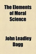 The Elements Of Moral Science di John Leadley Dagg edito da General Books Llc