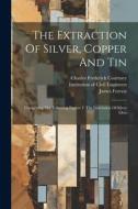 The Extraction Of Silver, Copper And Tin: Comprising The Following Papers: I. The Lixiviation Of Silver Ores di James Forrest edito da LEGARE STREET PR