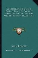 Considerations on the Present Peace, as Far as It Is Relative to the Colonies, and the African Trade (1763) di John Roberts edito da Kessinger Publishing