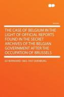 The Case of Belgium in the Light of Official Reports Found in the Secret Archives of the Belgian Government After the Oc di ed Bernhard Dernburg edito da HardPress Publishing