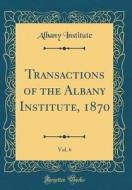 Transactions of the Albany Institute, 1870, Vol. 6 (Classic Reprint) di Albany Institute edito da Forgotten Books