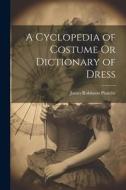 A Cyclopedia of Costume Or Dictionary of Dress di James Robinson Planché edito da LEGARE STREET PR