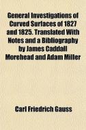 General Investigations Of Curved Surfaces Of 1827 And 1825. Translated With Notes And A Bibliography By James Caddall Morehead And Adam Miller di Carl Friedrich Gauss edito da General Books Llc