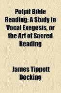 Pulpit Bible Reading; A Study In Vocal Exegesis, Or The Art Of Sacred Reading di James Tippett Docking edito da General Books Llc