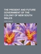 The Present And Future Government Of The Colony Of New South Wales di Henry Francis edito da General Books Llc