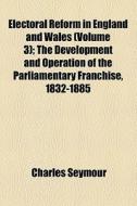 Electoral Reform In England And Wales (volume 3); The Development And Operation Of The Parliamentary Franchise, 1832-1885 di Charles Seymour edito da General Books Llc
