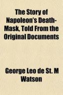 The Story Of Napoleon's Death-mask, Told From The Original Documents di George Leo De St M. Watson edito da General Books Llc