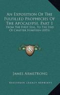 An Exposition of the Fulfilled Prophecies of the Apocalypse, Part 1: From the First Seal, to the End of Chapter Nineteen (1851 di James Armstrong edito da Kessinger Publishing
