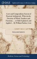 A New And Compendious System Of Practical Arithmetick. Wherein The Doctrine Of Whole Numbers And Fractions, ... Is Fully Explained, And Applied ... By di William Pardon edito da Gale Ecco, Print Editions