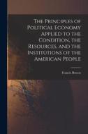 The Principles of Political Economy Applied to the Condition, the Resources, and the Institutions of the American People di Francis Bowen edito da LEGARE STREET PR