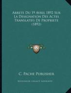 Arrete Du 19 Avril 1892 Sur La Designation Des Actes Translatifs de Propriete (1892) di C. Pache Publisher edito da Kessinger Publishing