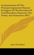 An Examination Of The Principal Arguments Claimed In Support Of The Doctrines Of Total Hereditary Depravity, The Trinity, And Atonement (1852) di James M. Holland edito da Kessinger Publishing, Llc