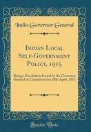Indian Local Self-Government Policy, 1915: Being a Resolution Issued by the Governor General in Council on the 28th April, 1915 (Classic Reprint) di India Governor General edito da Forgotten Books