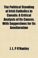 The Political Standing Of Irish Catholics In Canada; A Critical Analysis Of Its Causes, With Suggestions For Its Amelioration di J. L. P. O'Hanley edito da General Books Llc