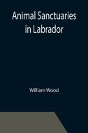 Animal Sanctuaries in Labrador ; An Address Presented by Lt.-Colonel William Wood, F.R.S.C. before the Second Annual Meeting of the Commission of Cons di William Wood edito da Alpha Editions