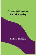 German Influence on British Cavalry di Erskine Childers edito da Alpha Editions