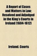 A Report Of Cases And Matters In Law; Resolved And Adjudged In The King's Courts In Ireland [1604-1612] di Ireland. Courts edito da General Books Llc