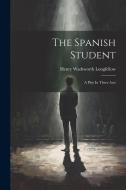 The Spanish Student: A Play In Three Acts di Henry Wadsworth Longfellow edito da LEGARE STREET PR