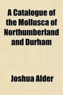 A Catalogue Of The Mollusca Of Northumbe di Joshua Alder edito da General Books