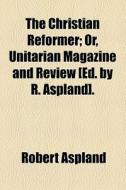 The Christian Reformer; Or, Unitarian Magazine And Review [ed. By R. Aspland]. di Robert Aspland edito da General Books Llc