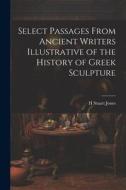 Select Passages From Ancient Writers Illustrative of the History of Greek Sculpture di H. Stuart Jones edito da LEGARE STREET PR