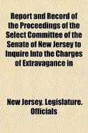 Report And Record Of The Proceedings Of The Select Committee Of The Senate Of New Jersey To Inquire Into The Charges Of Extravagance In di New Jersey Legislature Officials edito da General Books Llc