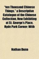 "ten Thousand Chinese Things." A Descriptive Catalogue Of The Chinese Collection, Now Exhibiting At St. George's Place, Hyde Park Corner; With di Nathan Dunn edito da General Books Llc