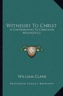 Witnesses to Christ: A Contribution to Christian Apologetics di William Clark edito da Kessinger Publishing