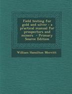 Field Testing for Gold and Silver: A Practical Manual for Prospectors and Miners di William Hamilton Merritt edito da Nabu Press