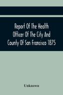 Report Of The Health Officer Of The City And County Of San Francisco. For The Fiscal Year Ending June 30Th 1875 di Unknown edito da Alpha Editions