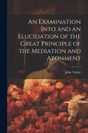 An Examination Into and an Elucidation of the Great Principle of the Mediation and Atonment di John Taylor edito da LEGARE STREET PR