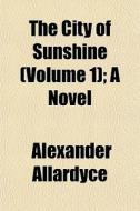The City Of Sunshine Volume 1 ; A Novel di Alexander Allardyce edito da General Books