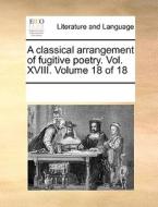A Classical Arrangement Of Fugitive Poetry. Vol. Xviii. Volume 18 Of 18 di Multiple Contributors edito da Gale Ecco, Print Editions
