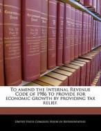 To Amend The Internal Revenue Code Of 1986 To Provide For Economic Growth By Providing Tax Relief. edito da Bibliogov