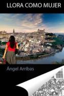 Llora Como Mujer: Cronicas de Lo di Angel Arribas edito da Createspace Independent Publishing Platform