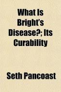 What Is Bright's Disease?; Its Curabilit di Seth Pancoast edito da General Books
