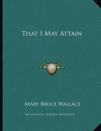 That I May Attain di Mary Bruce Wallace edito da Kessinger Publishing