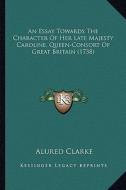 An  Essay Towards the Character of Her Late Majesty Caroline, an Essay Towards the Character of Her Late Majesty Caroline, Queen-Consort of Great Brit di Alured Clarke edito da Kessinger Publishing