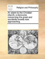 An Alarm To The Christian Church; A Discourse Concerning The Great And Wonderful Events Now Approaching di Multiple Contributors edito da Gale Ecco, Print Editions