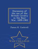 Discussion of the Use of the British Cavalry in the Boer War, 1899-1902 - War College Series di James K. Cockrell edito da WAR COLLEGE SERIES