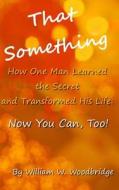 That Something: How One Man Learned the Secret and Transformed His Life: Now You Can, Too! di William W. Woodbridge edito da Createspace Independent Publishing Platform