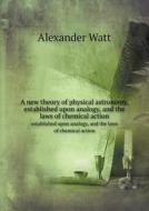 A New Theory Of Physical Astronomy, Established Upon Analogy, And The Laws Of Chemical Action Established Upon Analogy, And The Laws Of Chemical Actio di Alexander Watt edito da Book On Demand Ltd.