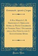 A Sua Maestà I. R. Francesco I. Sibilloni Sopra Le Feste Celebrate in Venezia Nell' Occasione Della Sua Venuta Con L' Augustissima Sposa (Classic Repr di Emmanuele Antonio Cicogna edito da Forgotten Books