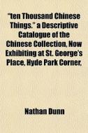 "ten Thousand Chinese Things." A Descriptive Catalogue Of The Chinese Collection, Now Exhibiting At St. George's Place, Hyde Park Corner, di Nathan Dunn edito da General Books Llc