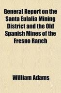 General Report On The Santa Eulalia Mining District And The Old Spanish Mines Of The Fresno Ranch di William Adams edito da General Books Llc