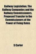Railway Legislation; The Railway Companies And The Railway Commissioners. Proposed Transfer To The Commissioners Of The Power Of Fixing Rates di S Carter edito da General Books Llc