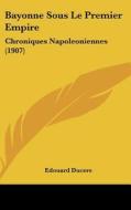 Bayonne Sous Le Premier Empire: Chroniques Napoleoniennes (1907) di Edouard Ducere edito da Kessinger Publishing